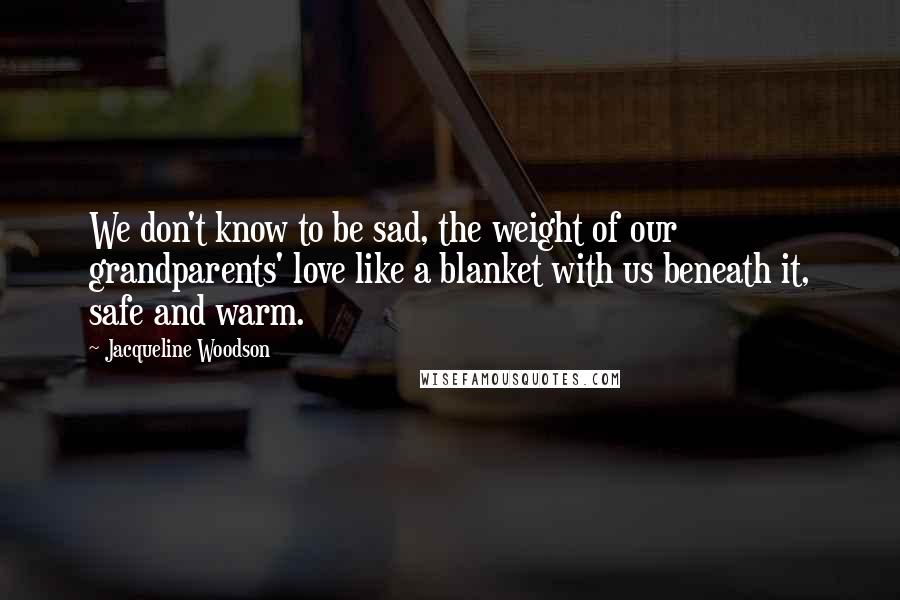 Jacqueline Woodson Quotes: We don't know to be sad, the weight of our grandparents' love like a blanket with us beneath it, safe and warm.