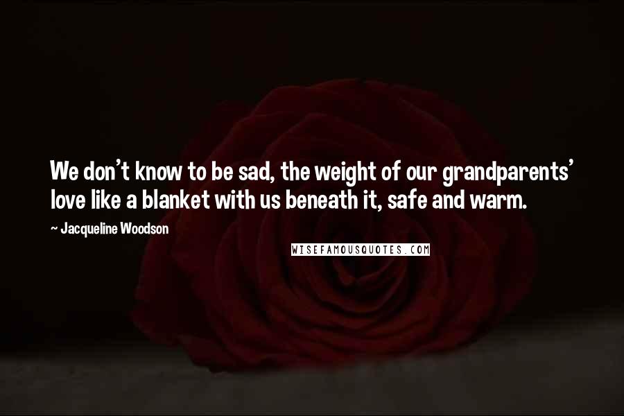 Jacqueline Woodson Quotes: We don't know to be sad, the weight of our grandparents' love like a blanket with us beneath it, safe and warm.