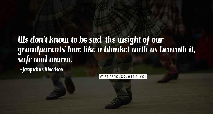 Jacqueline Woodson Quotes: We don't know to be sad, the weight of our grandparents' love like a blanket with us beneath it, safe and warm.