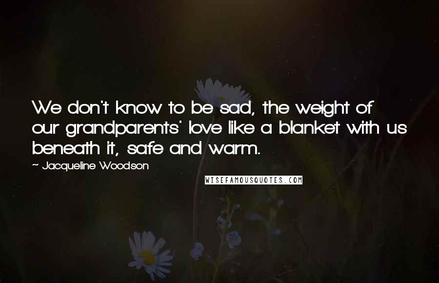 Jacqueline Woodson Quotes: We don't know to be sad, the weight of our grandparents' love like a blanket with us beneath it, safe and warm.