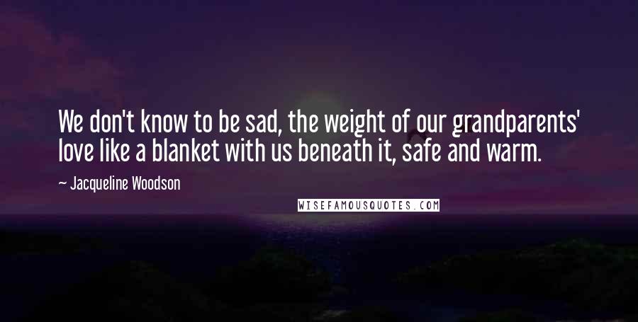 Jacqueline Woodson Quotes: We don't know to be sad, the weight of our grandparents' love like a blanket with us beneath it, safe and warm.