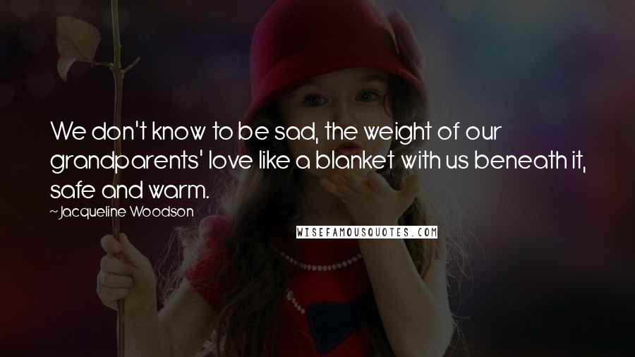 Jacqueline Woodson Quotes: We don't know to be sad, the weight of our grandparents' love like a blanket with us beneath it, safe and warm.