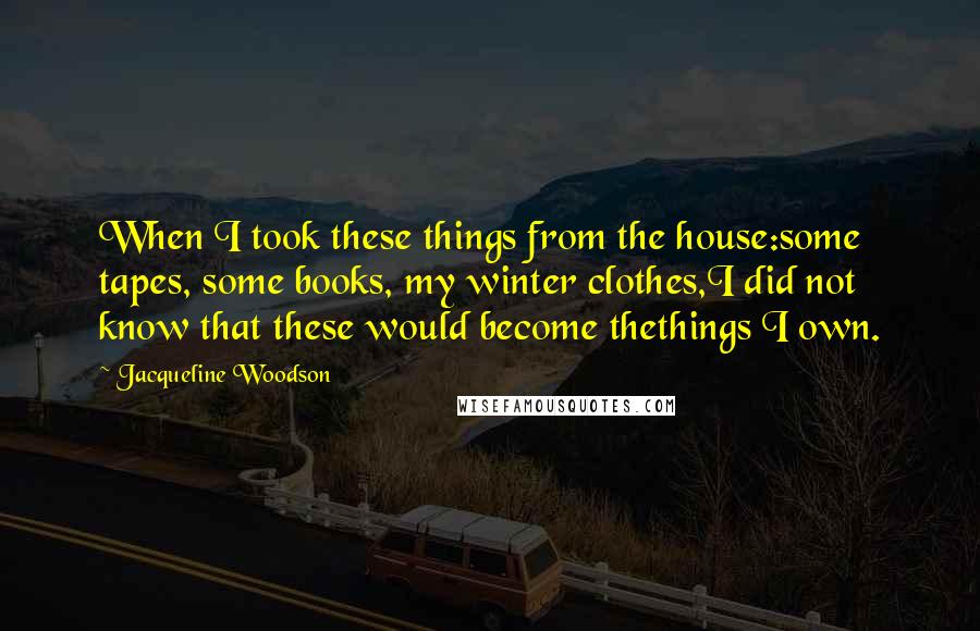 Jacqueline Woodson Quotes: When I took these things from the house:some tapes, some books, my winter clothes,I did not know that these would become thethings I own.