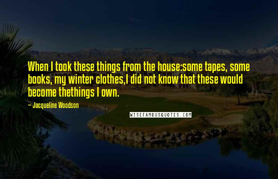 Jacqueline Woodson Quotes: When I took these things from the house:some tapes, some books, my winter clothes,I did not know that these would become thethings I own.