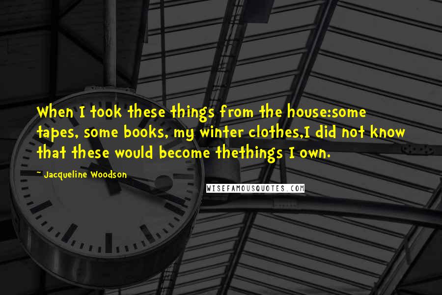 Jacqueline Woodson Quotes: When I took these things from the house:some tapes, some books, my winter clothes,I did not know that these would become thethings I own.