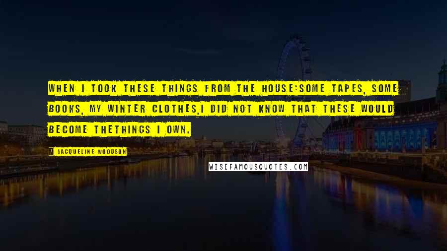 Jacqueline Woodson Quotes: When I took these things from the house:some tapes, some books, my winter clothes,I did not know that these would become thethings I own.