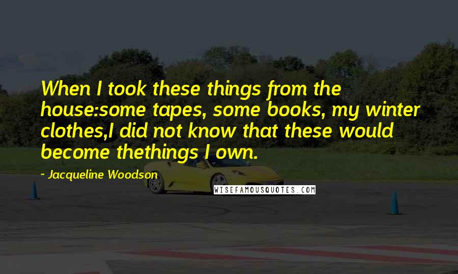 Jacqueline Woodson Quotes: When I took these things from the house:some tapes, some books, my winter clothes,I did not know that these would become thethings I own.