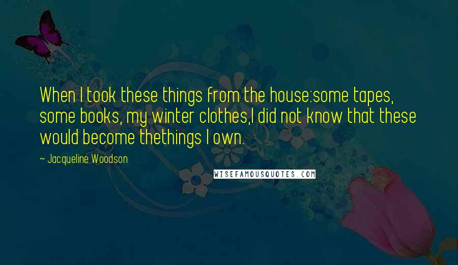 Jacqueline Woodson Quotes: When I took these things from the house:some tapes, some books, my winter clothes,I did not know that these would become thethings I own.