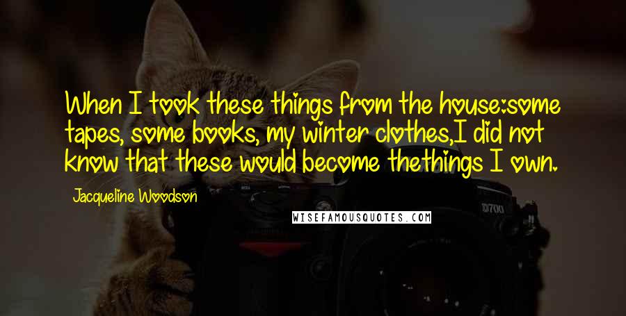 Jacqueline Woodson Quotes: When I took these things from the house:some tapes, some books, my winter clothes,I did not know that these would become thethings I own.