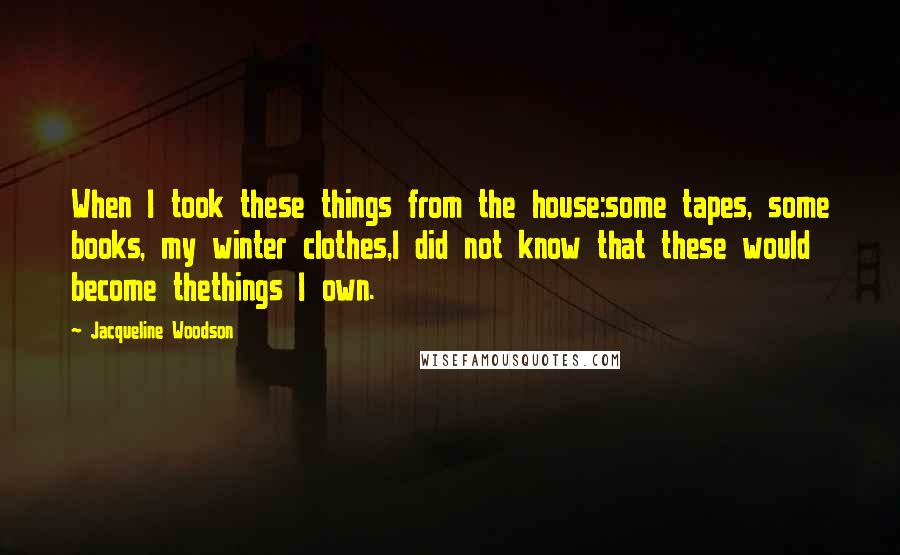 Jacqueline Woodson Quotes: When I took these things from the house:some tapes, some books, my winter clothes,I did not know that these would become thethings I own.