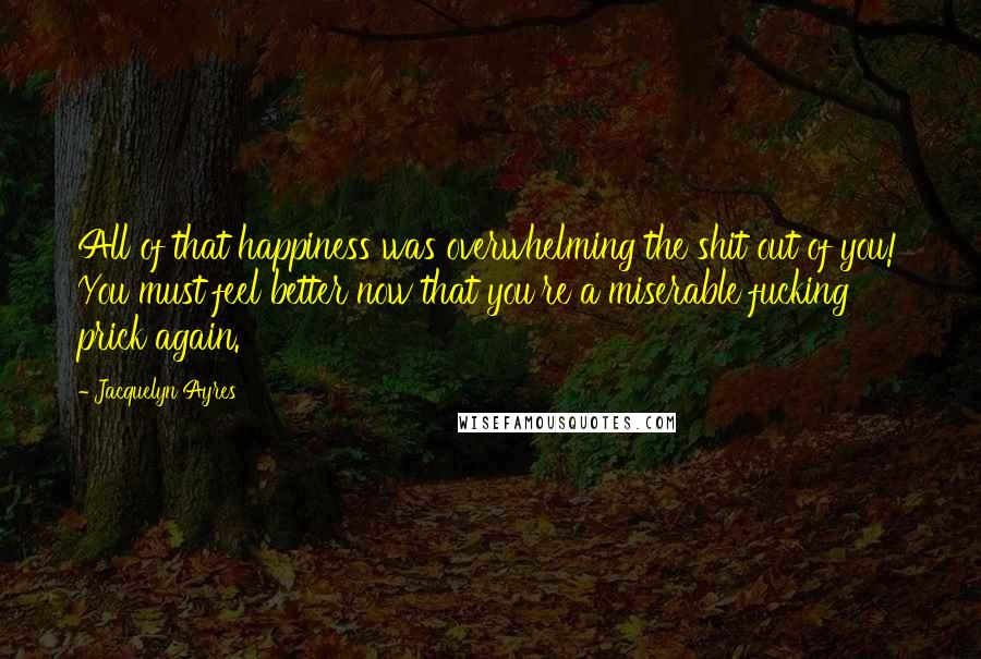 Jacquelyn Ayres Quotes: All of that happiness was overwhelming the shit out of you! You must feel better now that you're a miserable fucking prick again.