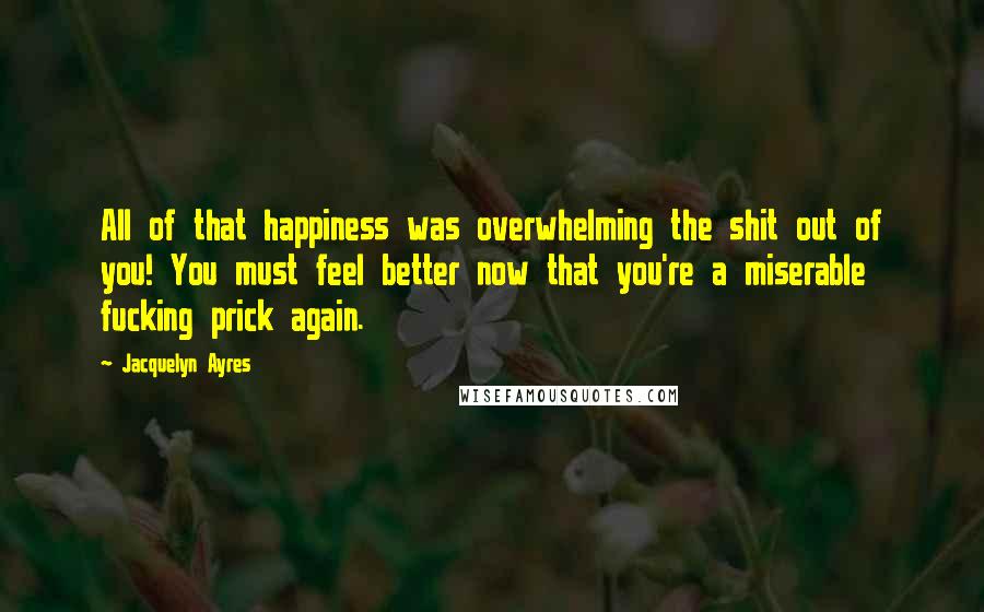 Jacquelyn Ayres Quotes: All of that happiness was overwhelming the shit out of you! You must feel better now that you're a miserable fucking prick again.