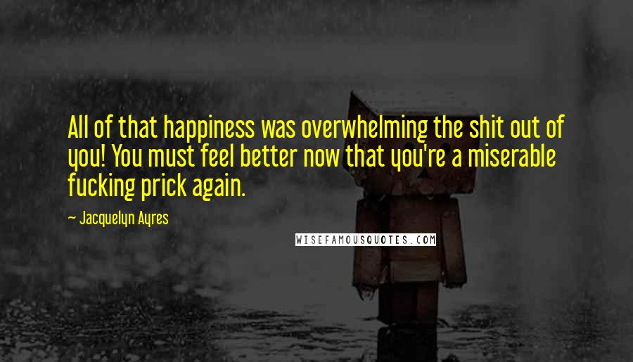 Jacquelyn Ayres Quotes: All of that happiness was overwhelming the shit out of you! You must feel better now that you're a miserable fucking prick again.