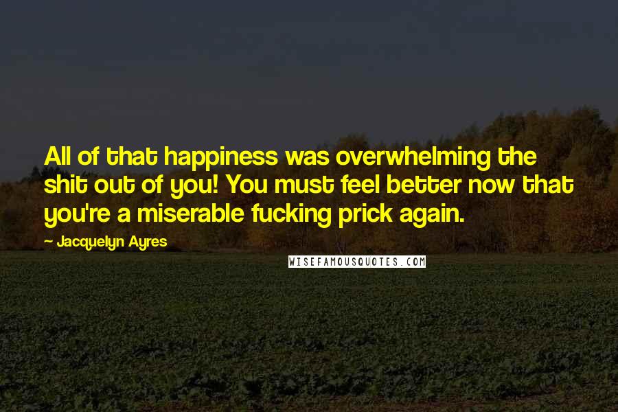 Jacquelyn Ayres Quotes: All of that happiness was overwhelming the shit out of you! You must feel better now that you're a miserable fucking prick again.