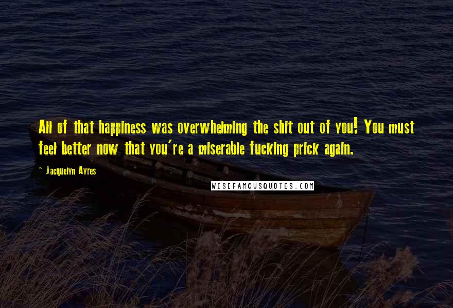 Jacquelyn Ayres Quotes: All of that happiness was overwhelming the shit out of you! You must feel better now that you're a miserable fucking prick again.