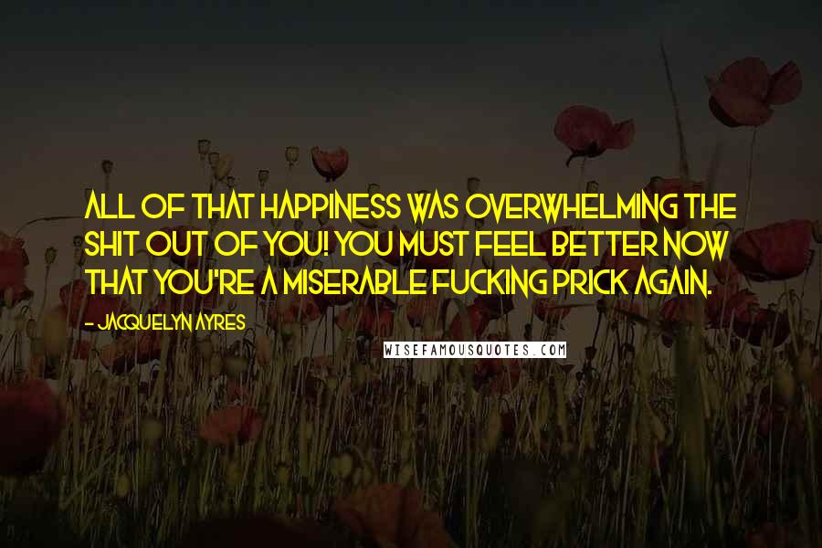 Jacquelyn Ayres Quotes: All of that happiness was overwhelming the shit out of you! You must feel better now that you're a miserable fucking prick again.