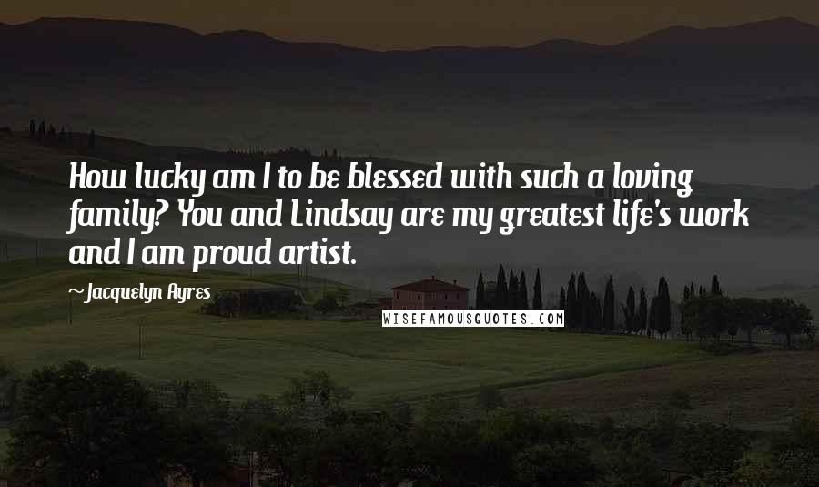 Jacquelyn Ayres Quotes: How lucky am I to be blessed with such a loving family? You and Lindsay are my greatest life's work and I am proud artist.