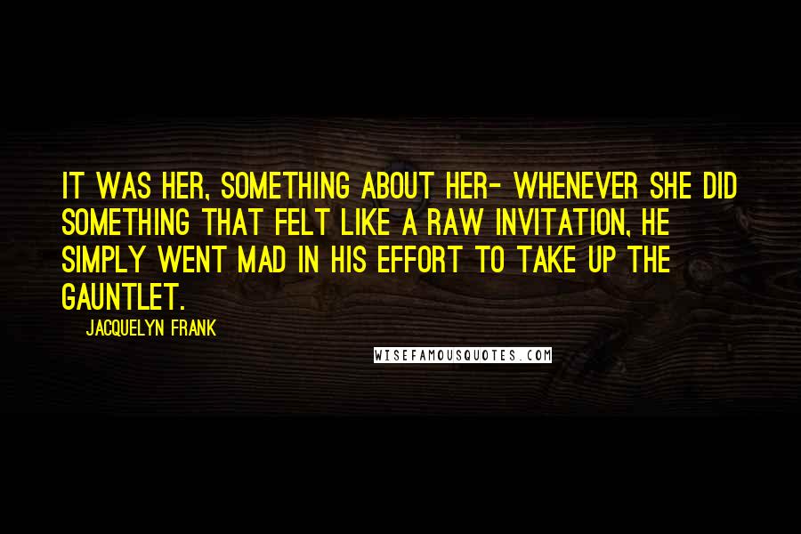 Jacquelyn Frank Quotes: It was her, something about her- whenever she did something that felt like a raw invitation, he simply went mad in his effort to take up the gauntlet.
