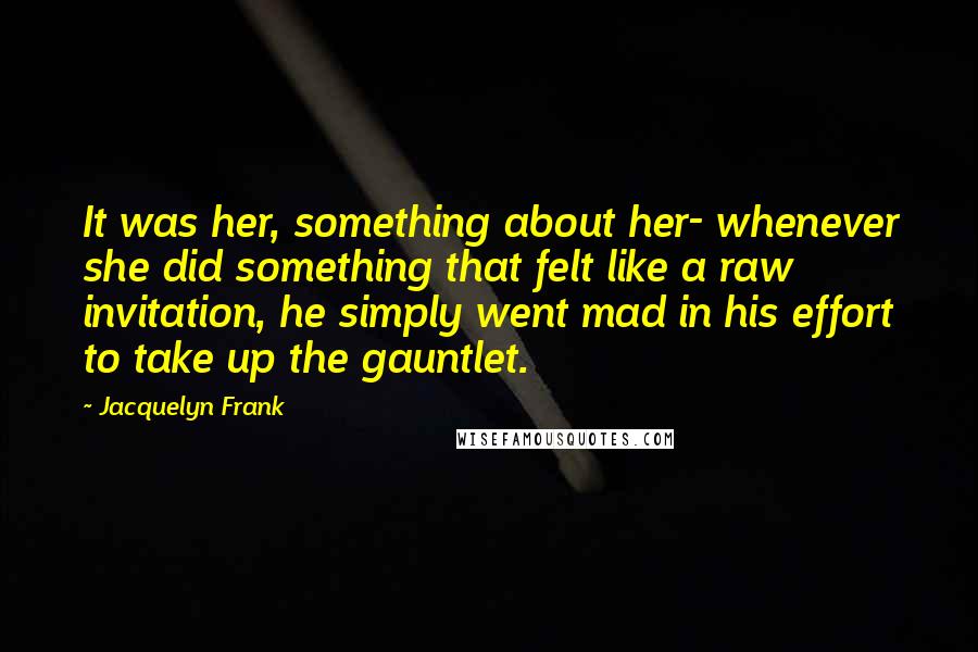 Jacquelyn Frank Quotes: It was her, something about her- whenever she did something that felt like a raw invitation, he simply went mad in his effort to take up the gauntlet.