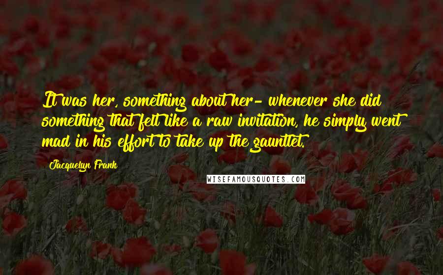 Jacquelyn Frank Quotes: It was her, something about her- whenever she did something that felt like a raw invitation, he simply went mad in his effort to take up the gauntlet.