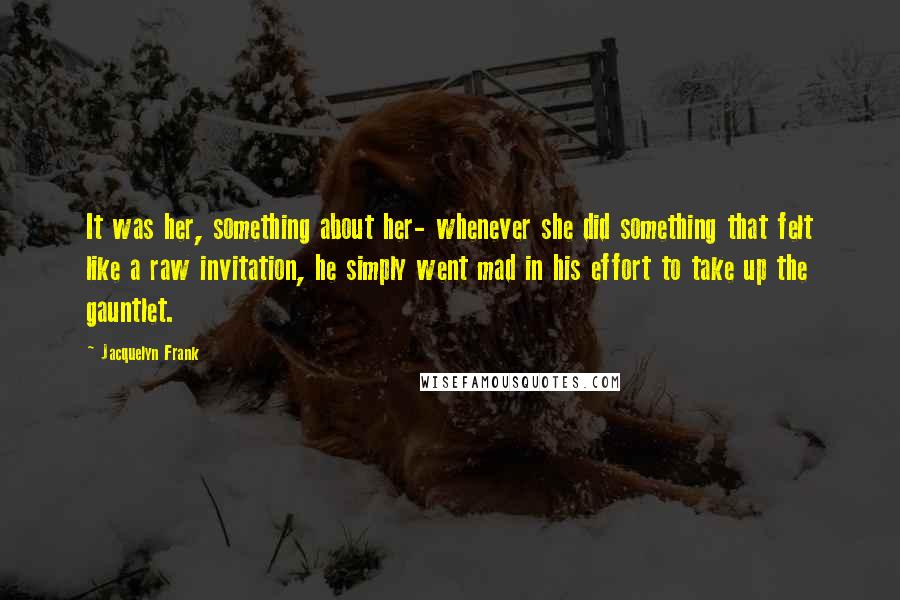 Jacquelyn Frank Quotes: It was her, something about her- whenever she did something that felt like a raw invitation, he simply went mad in his effort to take up the gauntlet.