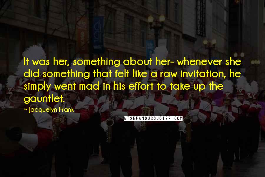 Jacquelyn Frank Quotes: It was her, something about her- whenever she did something that felt like a raw invitation, he simply went mad in his effort to take up the gauntlet.