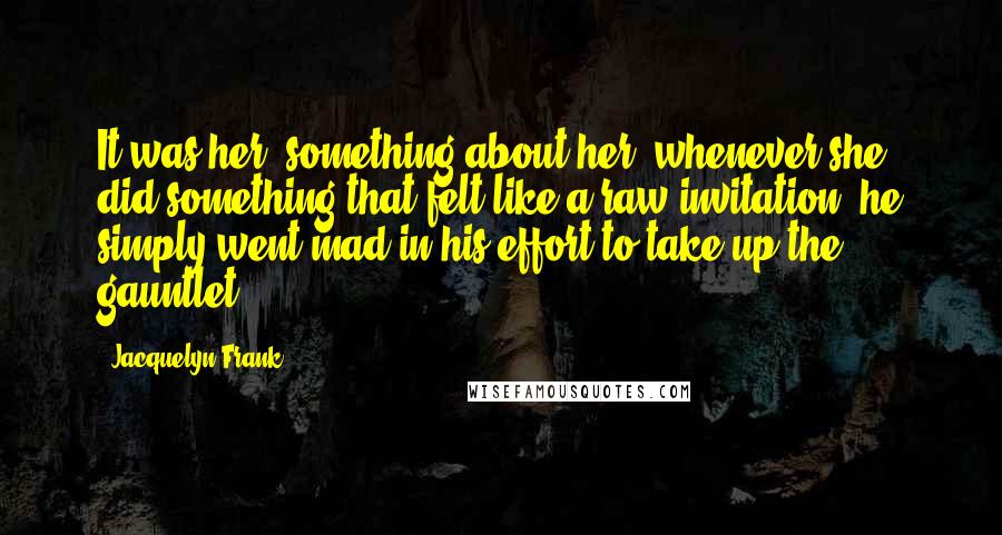 Jacquelyn Frank Quotes: It was her, something about her- whenever she did something that felt like a raw invitation, he simply went mad in his effort to take up the gauntlet.
