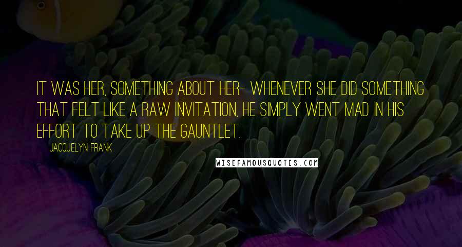 Jacquelyn Frank Quotes: It was her, something about her- whenever she did something that felt like a raw invitation, he simply went mad in his effort to take up the gauntlet.