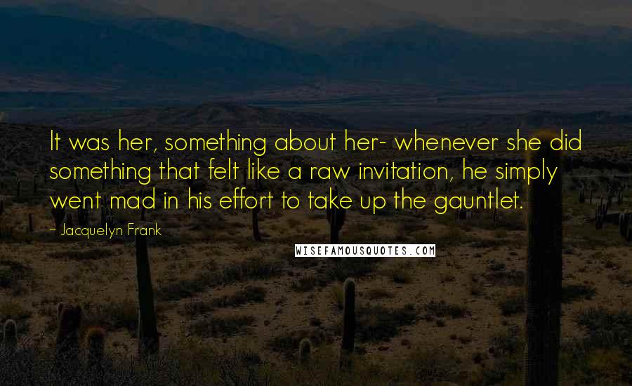 Jacquelyn Frank Quotes: It was her, something about her- whenever she did something that felt like a raw invitation, he simply went mad in his effort to take up the gauntlet.
