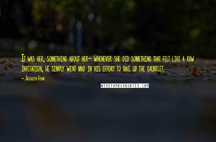 Jacquelyn Frank Quotes: It was her, something about her- whenever she did something that felt like a raw invitation, he simply went mad in his effort to take up the gauntlet.