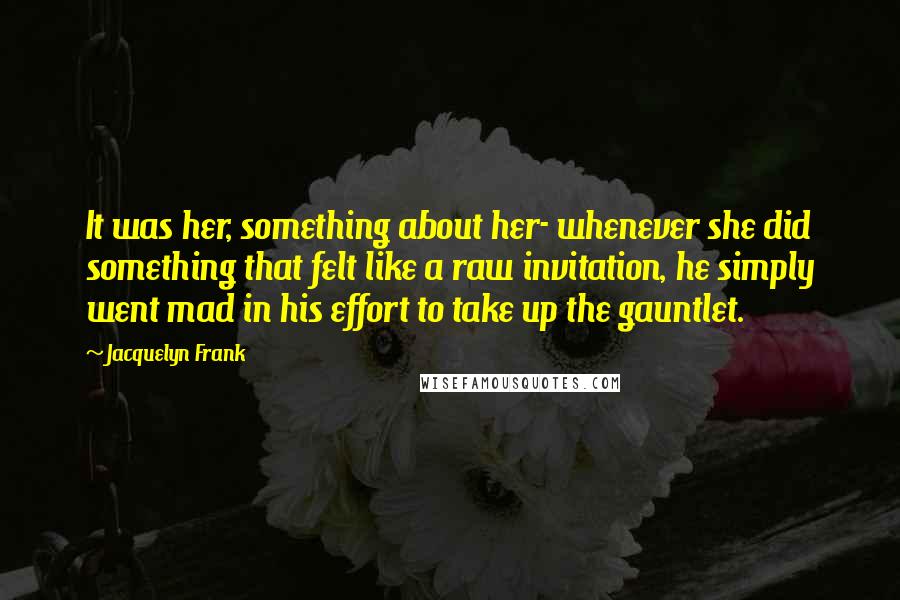 Jacquelyn Frank Quotes: It was her, something about her- whenever she did something that felt like a raw invitation, he simply went mad in his effort to take up the gauntlet.
