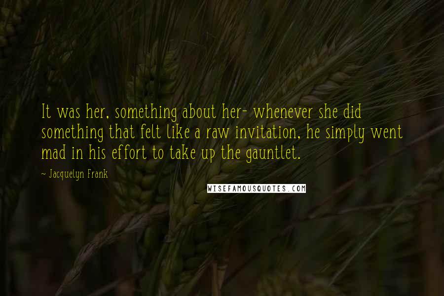 Jacquelyn Frank Quotes: It was her, something about her- whenever she did something that felt like a raw invitation, he simply went mad in his effort to take up the gauntlet.