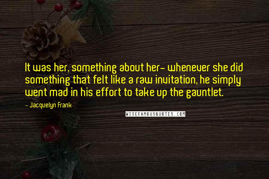 Jacquelyn Frank Quotes: It was her, something about her- whenever she did something that felt like a raw invitation, he simply went mad in his effort to take up the gauntlet.