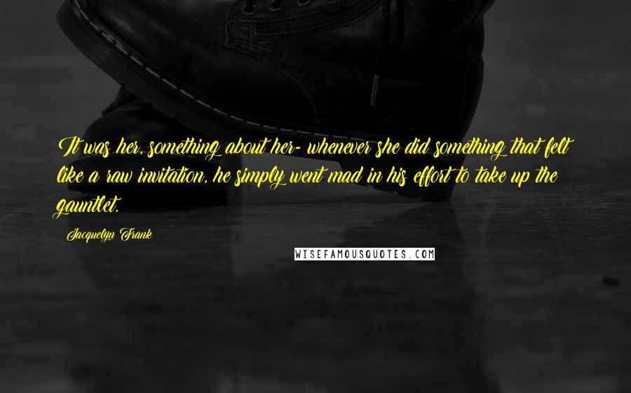 Jacquelyn Frank Quotes: It was her, something about her- whenever she did something that felt like a raw invitation, he simply went mad in his effort to take up the gauntlet.