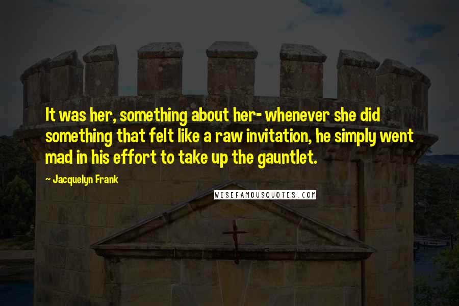 Jacquelyn Frank Quotes: It was her, something about her- whenever she did something that felt like a raw invitation, he simply went mad in his effort to take up the gauntlet.