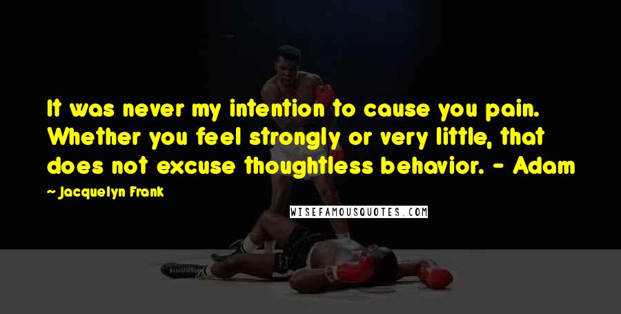 Jacquelyn Frank Quotes: It was never my intention to cause you pain. Whether you feel strongly or very little, that does not excuse thoughtless behavior. - Adam