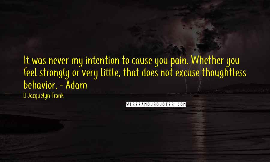 Jacquelyn Frank Quotes: It was never my intention to cause you pain. Whether you feel strongly or very little, that does not excuse thoughtless behavior. - Adam