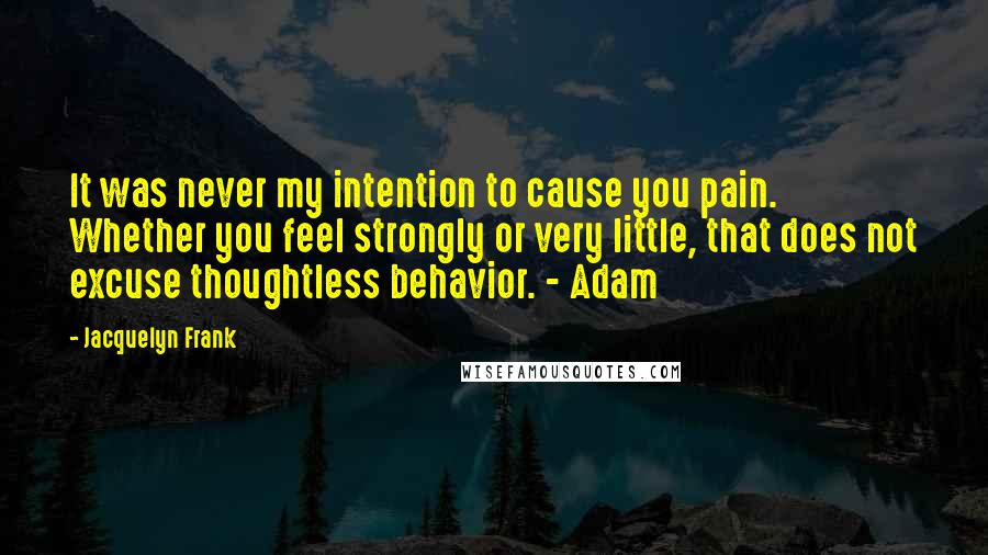 Jacquelyn Frank Quotes: It was never my intention to cause you pain. Whether you feel strongly or very little, that does not excuse thoughtless behavior. - Adam
