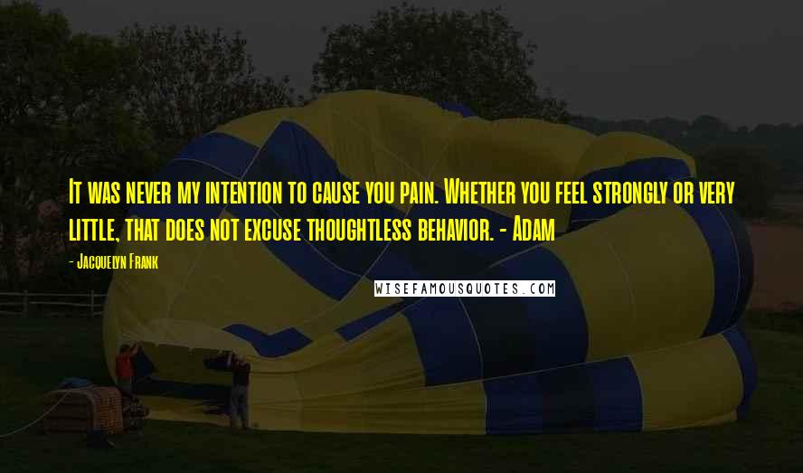 Jacquelyn Frank Quotes: It was never my intention to cause you pain. Whether you feel strongly or very little, that does not excuse thoughtless behavior. - Adam