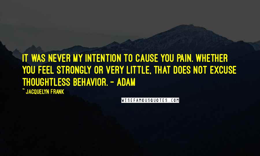 Jacquelyn Frank Quotes: It was never my intention to cause you pain. Whether you feel strongly or very little, that does not excuse thoughtless behavior. - Adam