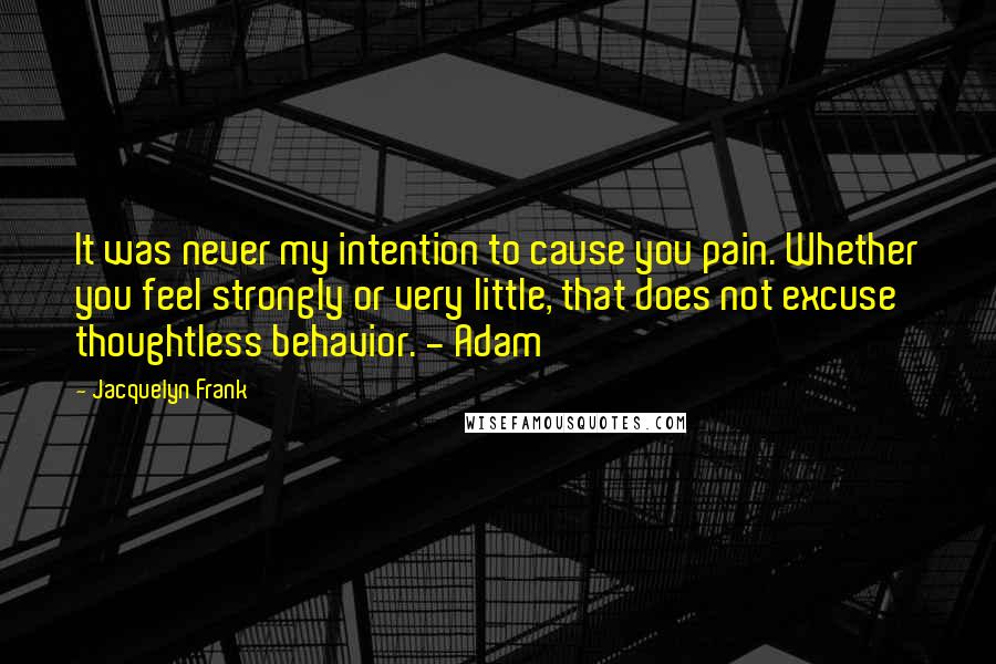 Jacquelyn Frank Quotes: It was never my intention to cause you pain. Whether you feel strongly or very little, that does not excuse thoughtless behavior. - Adam