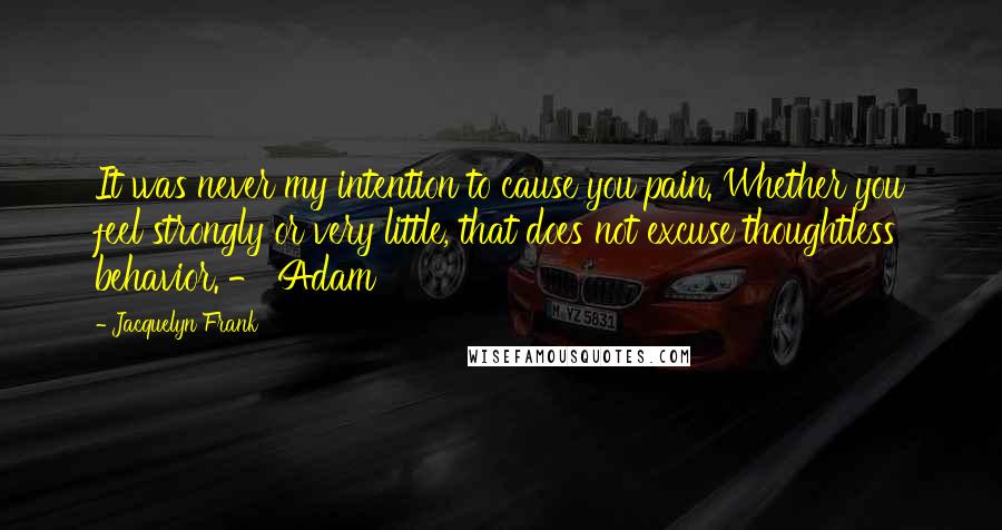 Jacquelyn Frank Quotes: It was never my intention to cause you pain. Whether you feel strongly or very little, that does not excuse thoughtless behavior. - Adam