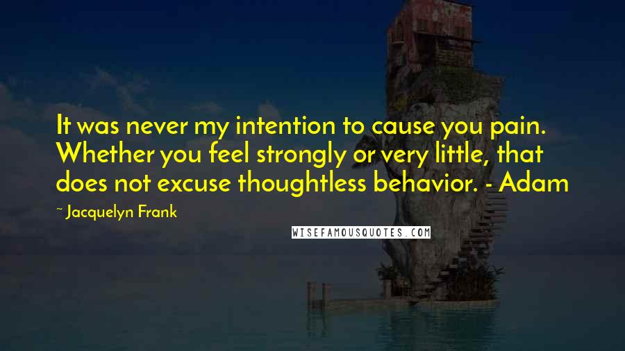 Jacquelyn Frank Quotes: It was never my intention to cause you pain. Whether you feel strongly or very little, that does not excuse thoughtless behavior. - Adam