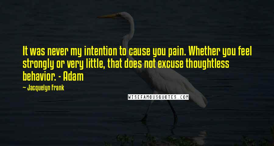 Jacquelyn Frank Quotes: It was never my intention to cause you pain. Whether you feel strongly or very little, that does not excuse thoughtless behavior. - Adam