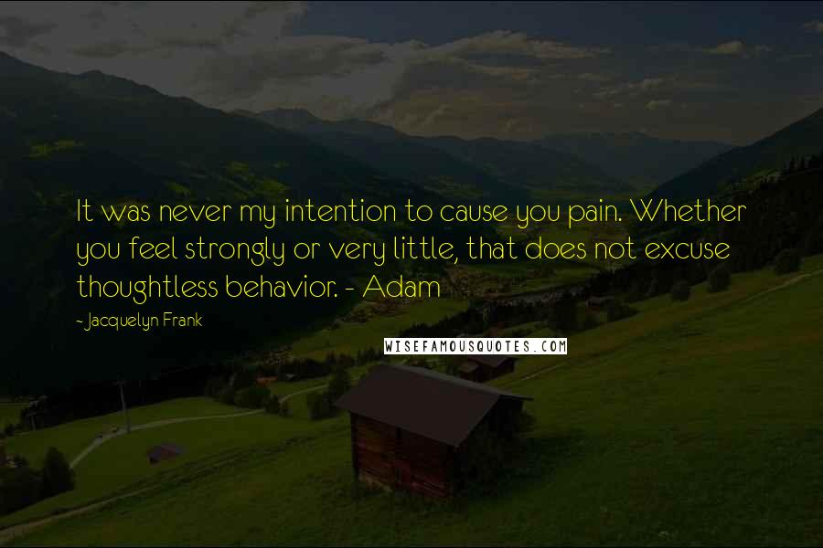 Jacquelyn Frank Quotes: It was never my intention to cause you pain. Whether you feel strongly or very little, that does not excuse thoughtless behavior. - Adam