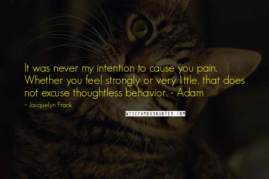 Jacquelyn Frank Quotes: It was never my intention to cause you pain. Whether you feel strongly or very little, that does not excuse thoughtless behavior. - Adam