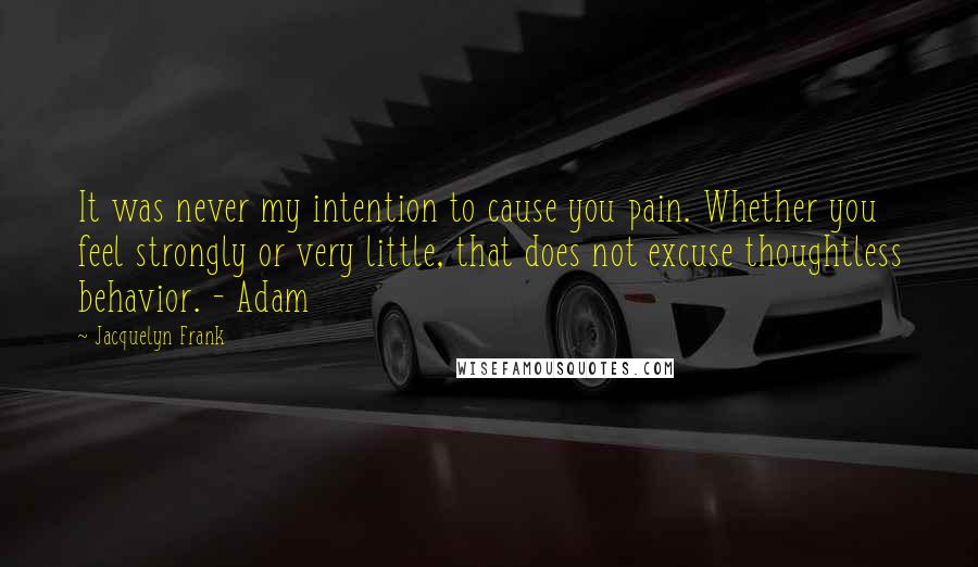 Jacquelyn Frank Quotes: It was never my intention to cause you pain. Whether you feel strongly or very little, that does not excuse thoughtless behavior. - Adam