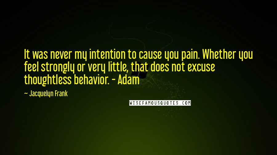 Jacquelyn Frank Quotes: It was never my intention to cause you pain. Whether you feel strongly or very little, that does not excuse thoughtless behavior. - Adam