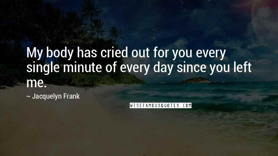 Jacquelyn Frank Quotes: My body has cried out for you every single minute of every day since you left me.