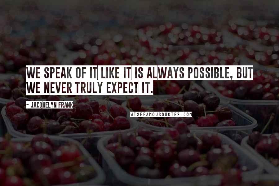 Jacquelyn Frank Quotes: We speak of it like it is always possible, but we never truly expect it.